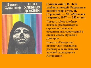 Сушинский Б. И. Лето
хлебных дождей. Рассказы и
повести /пер. с укр. И.
Сергеевой. — М.: «Молодая
гвардия», 1977. — 352 с.: ил.
Повесть «Лето хлебных
дождей» рассказывает о
строителях канала и
оросительных сооружений в
степях между Дунаем и
Днестром.
Повесть «Гнезда над
пропастью» посвящена
рассказу о деятельности
научной экспедиции в
Антарктиде.
 