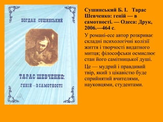 Сушинський Б. І. Тарас
Шевченко: геній — в
самотності. — Одеса: Друк,
2006.—464 с.
У романі-есе автор розкриває
складні психологічні колізії
життя і творчості видатного
митця; філософськи осмислює
стан його самітницької душі.
Це — мудрий і правдивий
твір, який з цікавістю буде
сприйнятий вчителями,
науковцями, студентами.
 