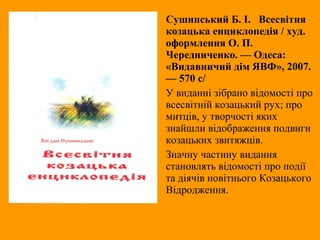 Сушинський Б. І. Всесвітня
козацька енциклопедія / худ.
оформлення О. П.
Чередниченко. — Одеса:
«Видавничий дім ЯВФ», 2007.
— 570 с/
У виданні зібрано відомості про
всесвітній козацький рух; про
митців, у творчості яких
знайшли відображення подвиги
козацьких звитяжців.
Значну частину видання
становлять відомості про події
та діячів новітнього Козацького
Відродження.
 