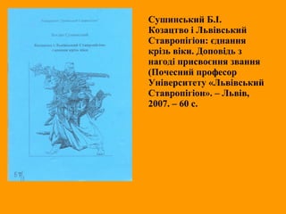 Сушинський Б.І.
Козацтво і Львівський
Ставропігіон: єднання
крізь віки. Доповідь з
нагоді присвоєння звання
(Почесний професор
Університету «Львівський
Ставропігіон». – Львів,
2007. – 60 с.
 