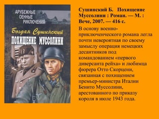 Сушинский Б. Похищение
Муссолини : Роман. — М. :
Вече, 2007. — 416 с.
В основу военно-
приключенческого романа легла
почти невероятная по своему
замыслу операция немецких
десантников под
командованием «первого
диверсанта рейха» и любимца
фюрера Отто Скорцени,
связанная с похищением
премьер-министра Италии
Бенито Муссолини,
арестованного по приказу
короля в июле 1943 года.
 