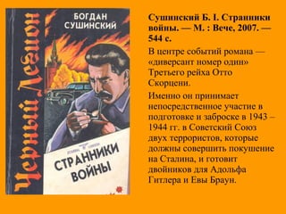 Сушинский Б. І. Странники
войны. — М. : Вече, 2007. —
544 с.
В центре событий романа —
«диверсант номер один»
Третьего рейха Отто
Скорцени.
Именно он принимает
непосредственное участие в
подготовке и заброске в 1943 –
1944 гг. в Советский Союз
двух террористов, которые
должны совершить покушение
на Сталина, и готовит
двойников для Адольфа
Гитлера и Евы Браун.
 