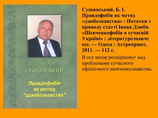 Сушинський, Б. І.
Правдофобія як метод
«дзюбознавства» : Нотатки з
приводу статті Івана Дзюби
«Шевченкофобія в сучасній
Україні» : літературознавче
есе. — Одеса : Астропринт,
2011. — 112 с.
В есе автор розмірковує над
проблемами сучасного
офіціозного шевченкознавства.
 