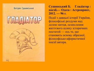 Сушинський Б. Гладіатор :
поезії.— Одеса : Астропринт,
2012. — 96 с.
Події з давньої історії України,
філософські роздуми над
долею митця, осмислення
життєвого шляху історичних
постатей — ось те, що
становить основу образної,
філософсько-афористичної
поезії автора.
 