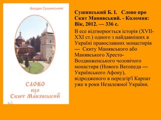 Сушинський Б. І. Слово про
Скит Манявський. - Коломия:
Вік, 2012. — 336 с.
В есе відтворюється історія (XVII-
XXI cт.) одного з найдавніших в
Україні православних монастирів
— Скиту Манявського або
Манявського Хресто-
Воздвиженського чоловічого
монастиря (Нового Ватопеда —
Українського Афону),
відродженого в передгір'ї Карпат
уже в роки Незалежної України.
 
