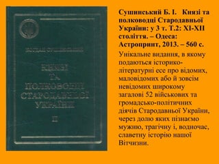 Сушинський Б. І. Князі та
полководці Стародавньої
України: у 3 т. Т.2: ХІ-ХІІ
століття. – Одеса:
Астропринт, 2013. – 560 с.
Унікальне видання, в якому
подаються історико-
літературні есе про відомих,
маловідомих або й зовсім
невідомих широкому
загалові 52 військових та
громадсько-політичних
діячів Стародавньої України,
через долю яких пізнаємо
мужню, трагічну і, водночас,
славетну історію нашої
Вітчизни.
 