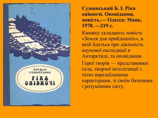 Сушинський Б. І. Ріка
опівночі. Оповідання,
повість.— Одесса: Маяк,
1978. —219 с.
Книжку складають повість
«Земля для прийдешніх», в
якій йдеться про діяльність
наукової експедиції в
Антарктиді, та оповідання.
Герої творів — представники
села, творчої інтелігенції з
чітко вирізьбленими
характерами, зі своїм баченням
і розумінням світу.
 