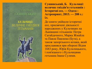 Сушинський, Б. Кульчиці:
величне гніздів'я гетьманів :
Історичні есе. — Одеса :
Астропринт, 2013. — 208 с.:
іл.
До книги увійшли історичні
есе, присвячені діяльності
народжених у Кульчицях на
Львівщині гетьманів: Петра
Сагайдачного, Марка Жмайла
та Павла Павлюка (Бута), а
також запорізького козака, який
прославився при обороні Відня
1683 року, Юрія Кульчицького,
і пов'язаного з Кульчицями
гетьмана Івана Сулими.
 