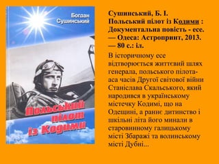 Сушинський, Б. І.
Польський пілот із Кодими :
Документальна повість - есе.
— Одеса: Астропринт, 2013.
— 80 с.: іл.
В історичному есе
відтворюється життєвий шлях
генерала, польського пілота-
аса часів Другої світової війни
Станіслава Скальського, який
народився в українському
містечку Кодимі, що на
Одещині, а раннє дитинство і
шкільні літа його минали в
старовинному галицькому
місті Збаражі та волинському
місті Дубні...
 