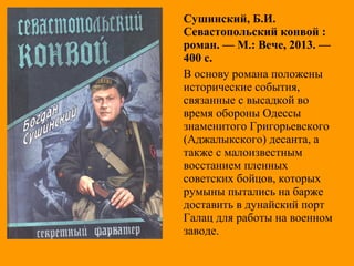 Сушинский, Б.И.
Севастопольский конвой :
роман. — М.: Вече, 2013. —
400 с.
В основу романа положены
исторические события,
связанные с высадкой во
время обороны Одессы
знаменитого Григорьевского
(Аджалыкского) десанта, а
также с малоизвестным
восстанием пленных
советских бойцов, которых
румыны пытались на барже
доставить в дунайский порт
Галац для работы на военном
заводе.
 