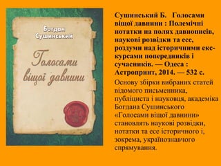 Сушинський Б. Голосами
віщої давнини : Полемічні
нотатки на полях давнописів,
наукові розвідки та есе,
роздуми над історичними екс-
курсами попередників і
сучасників. — Одеса :
Астропринт, 2014. — 532 с.
Основу збірки вибраних статей
відомого письменника,
публіциста і науковця, академіка
Богдана Сушинського
«Голосами віщої давнини»
становлять наукові розвідки,
нотатки та есе історичного і,
зокрема, українознавчого
спрямування.
 
