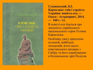 Сушинеький, Б.І.
Кармелюк: гнів і гордість
України: повість-есе. —
Одеса : Астропринт, 2014.
— 160 с : іл.
В повісті-есе йдеться про
діяльність українського
національного героя Устима
Кармелюка.
Особливу увагу приділено
останній, найбільш
загадковій, втечі цього
повстанського ватажка з
Сибіру та його перебуванню
в Колимському краї Поділля.
 