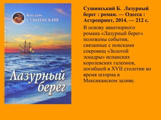Сушинський Б. Лазурный
берег : роман. — Одесса :
Астропринт, 2014. — 212 с.
В основу авантюрного
романа «Лазурный берег»
положены события,
связанные с поисками
сокровищ «Золотой
эскадры» испанских
королевских галеонов,
погибшей в XVII столетии во
время шторма в
Мексиканском заливе.
 