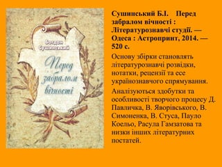 Сушинський Б.І. Перед
забралом вічності :
Літературознавчі студії. —
Одеса : Астропринт, 2014. —
520 с.
Основу збірки становлять
літературознавчі розвідки,
нотатки, рецензії та есе
українознавчого спрямування.
Аналізуються здобутки та
особливості творчого процесу Д.
Павличка, В. Яворівського, В.
Симоненка, В. Стуса, Пауло
Коельо, Расула Гамзатова та
низки інших літературних
постатей.
 