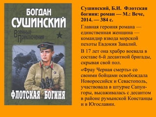 Сушинский, Б.И. Флотская
богиня: роман — М.: Вече,
2014. — 384 с.
Главная героиня романа —
единственная женщина —
командир взвода морской
пехоты Евдокия Завалий.
В 17 лет она храбро воевала в
составе 6-й десантной бригады,
скрывая свой пол.
«Фрау Черная смерть» со
своими бойцами освобождала
Новороссийск и Севастополь,
участвовала в штурме Сапун-
горы, высаживалась с десантом
в районе румынской Констанцы
и в Югославии.
 