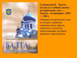 Сушинский Б. Балта:
взгляд из глубины веков :
исторические эссе. —
Одесса : Астропринт, 2015.
— 360 с.
Сборник исторических эссе,
в которых отражены
основные вехи, факты,
события и личности,
определяющие историю
древнего города Балты.
 