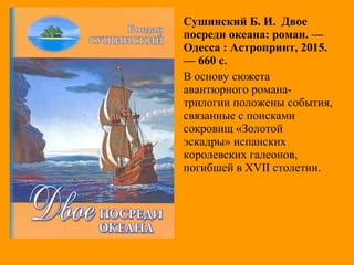 Сушинский Б. И. Двое
посреди океана: роман. —
Одесса : Астропринт, 2015.
— 660 с.
В основу сюжета
авантюрного романа-
трилогии положены события,
связанные с поисками
сокровищ «Золотой
эскадры» испанских
королевских галеонов,
погибшей в XVII столетии.
 