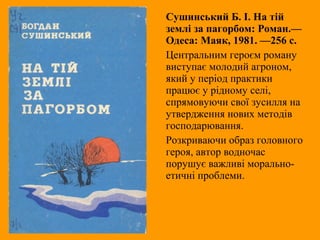 Сушинський Б. І. На тій
землі за пагорбом: Роман.—
Одеса: Маяк, 1981. —256 с.
Центральним героєм роману
виступає молодий агроном,
який у період практики
працює у рідному селі,
спрямовуючи свої зусилля на
утвердження нових методів
господарювання.
Розкриваючи образ головного
героя, автор водночас
порушує важливі морально-
етичні проблеми.
 