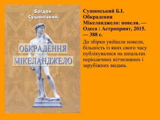 Сушинський Б.І.
Обкрадення
Мікеланджело: новели. —
Одеса : Астропринт, 2015.
— 388 с.
До збірки увійшли новели,
більшість із яких свого часу
публікувалися на шпальтах
періодичних вітчизняних і
зарубіжних видань.
 