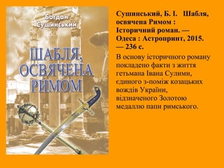 Сушинський, Б. I. Шабля,
освячена Римом :
Історичний роман. —
Одеса : Астропринт, 2015.
— 236 с.
В основу історичного роману
покладено факти з життя
гетьмана Івана Сулими,
єдиного з-поміж козацьких
вождів України,
відзначеного Золотою
медаллю папи римського.
 