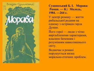 Сушинський Б. I. Морава:
Роман. — К.: Молодь,
1984. —264 с.
У центрі роману — життя
рибальської родини на
одному з острівців гирла
Дунаю.
Його герої — люди з чітко
вирізьбленими характерами,
власним баченням і
розумінням навколишнього
світу.
Водночас в романі
порушується низка
морально-етичних проблем.
 