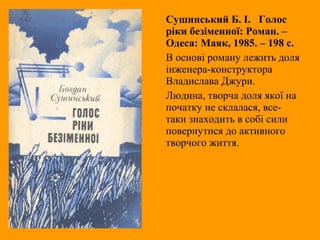 Сушинський Б. І. Голос
ріки безіменної: Роман. –
Одеса: Маяк, 1985. – 198 с.
В основі роману лежить доля
інженера-конструктора
Владислава Джури.
Людина, творча доля якої на
початку не склалася, все-
таки знаходить в собі сили
повернутися до активного
творчого життя.
 
