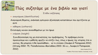 Πώς συζητάμε με ένα βιβλίο και γιατί
Στάδια συζήτησης
 αναγνώριση (identification)
Αναγνώριση θέματος, ανάκληση εμπειριών αξιολόγηση καταστάσεων που σχετίζονται με
αυτό
 κάθαρση (catharsis)
Εντοπισμός κοινών συναισθημάτων με τον ήρωα
 ενόραση (insight)
Συνειδητοποίηση της μη στατικότητας του προβλήματος. Το πρόβλημα γίνεται
προσεγγίσιμο και ο μαθητής αρχίζει να ελπίζει πως, όπως ο ήρωας της ιστορίας έτσι κι
εκείνος, θα μπορέσει ή θα προσπαθήσει, να το επιλύσει (Λουάρη & Παπαρούση 2012)
(Strang 2002: 75, Παπαδοπούλου-Μανταδάκη 2003: 36 κ.ε., Λουάρη & Παπαρούση
2012) Χρύσα Κουράκη (Ph.D)
Υπεύθυνη Πολιτιστικών Θεμάτων Ανατολικής Αττικής
 