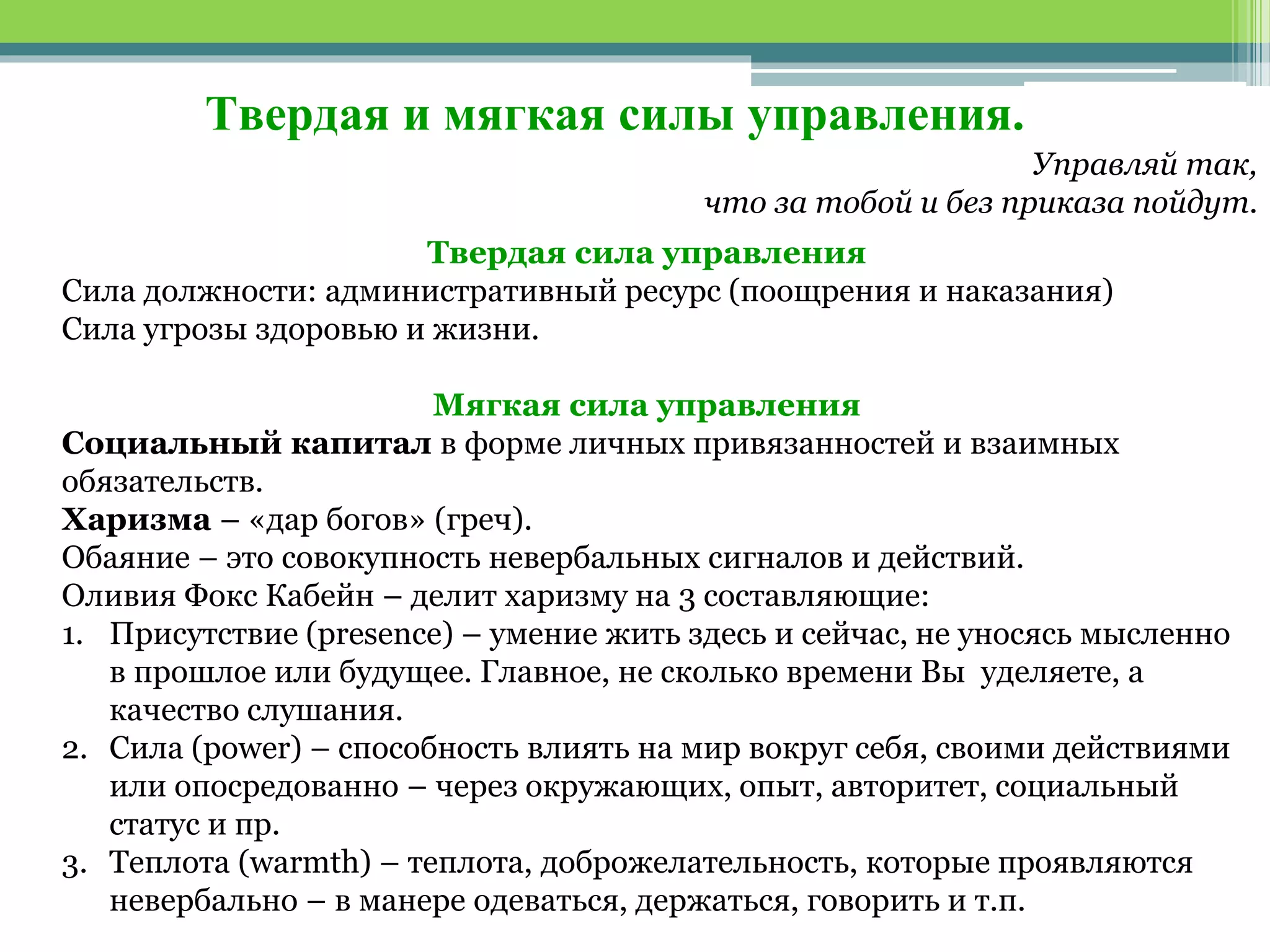 Твердая и мягкая силы управления.
Управляй так,
что за тобой и без приказа пойдут.
Твердая сила управления
Сила должности: административный ресурс (поощрения и наказания)
Сила угрозы здоровью и жизни.
Мягкая сила управления
Социальный капитал в форме личных привязанностей и взаимных
обязательств.
Харизма – «дар богов» (греч).
Обаяние – это совокупность невербальных сигналов и действий.
Оливия Фокс Кабейн – делит харизму на 3 составляющие:
1. Присутствие (presence) – умение жить здесь и сейчас, не уносясь мысленно
в прошлое или будущее. Главное, не сколько времени Вы уделяете, а
качество слушания.
2. Сила (power) – способность влиять на мир вокруг себя, своими действиями
или опосредованно – через окружающих, опыт, авторитет, социальный
статус и пр.
3. Теплота (warmth) – теплота, доброжелательность, которые проявляются
невербально – в манере одеваться, держаться, говорить и т.п.
 