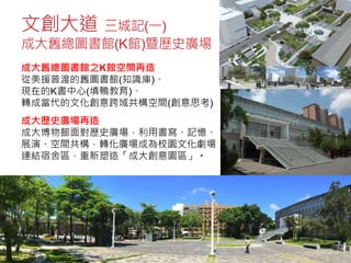 文創大道 三城記(一)
成大舊總圖書館(K館)暨歷史廣場
成大舊總圖書館之K館空間再造
從美援普渡的舊圖書館(知識庫)、
現在的K書中心(填鴨教育)、
轉成當代的文化創意跨域共構空間(創意思考)
成大歷史廣場再造
成大博物館面對歷史廣場，利用書寫、記憶、
展演、空間共構，轉化廣場成為校園文化劇場，
連結宿舍區，重新塑造「成大創意園區」。
 