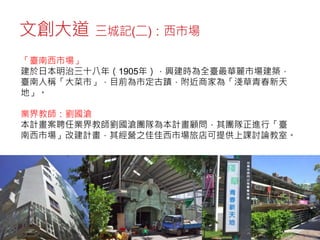 文創大道 三城記(二)：西市場
「臺南西市場」
建於日本明治三十八年（1905年），興建時為全臺最華麗市場建築，
臺南人稱「大菜市」，目前為市定古蹟，附近商家為「淺草青春新天
地」。
業界教師：劉國滄
本計畫案聘任業界教師劉國滄團隊為本計畫顧問，其團隊正進行「臺
南西市場」改建計畫，其經營之佳佳西市場旅店可提供上課討論教室。
 