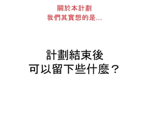計劃結束後
可以留下些什麼？
關於本計劃
我們其實想的是...
 