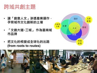 跨域共創主題
• 讓「創意人文」滲透產業運作，
孕育城市文化創新的土壤
• 「文創大道‧三城」 作為臺南城
市品牌
• 把文化的根變成全球化的出路
(from roots to routes)
 
