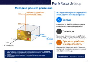 9
Методика расчета рейтингов
Выгода
Простота, удобство,
универсальность
Стоимость
2,48%
22 балла
9 мес.
1. Выгода
2. Стоимость
3.
Простота, удобство,
универсальность
Какая доля от оборота клиента по карте
конвертируется в «реальные» рубли?
Какое количество месяцев потребуется
клиенту, чтобы окупить стоимость карты?
Оценка того, насколько просто получить
выгоду; на что ее можно потратить; какие
есть ограничения и др.
0 мес.
38 баллов
4,17%
Итоговый рейтинг = произведение трех оценок
 Под «программой лояльности» в данном исследовании понимается банковская
карта, за покупки с использованием которой клиент получает от банка какую-либо
выгоду для себя (cashback, мили, бонусы и т.д.)
 Исключительно дисконтные карты и программы не рассматривались в
исследовании
Мы проанализировали программы
лояльности с трех точек зрения:
 
