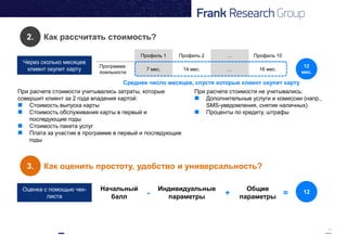 11
2. Как рассчитать стоимость?
Через сколько месяцев
клиент окупит карту
3. Как оценить простоту, удобство и универсальность?
Оценка с помощью чек-
листа
Начальный
балл
Индивидуальные
параметры
Общие
параметры- + = 12
Профиль 1 Профиль 2 … Профиль 10
Программа
лояльности
7 мес. 14 мес. … 16 мес.
12
мес.
Среднее число месяцев, спустя которые клиент окупит карту
При расчете стоимости учитывались затраты, которые
совершит клиент за 2 года владения картой:
 Стоимость выпуска карты
 Стоимость обслуживания карты в первый и
последующие годы
 Стоимость пакета услуг
 Плата за участие в программе в первый и последующие
годы
При расчете стоимости не учитывались:
 Дополнительные услуги и комиссии (напр.,
SMS-уведомления, снятие наличных)
 Проценты по кредиту, штрафы
 