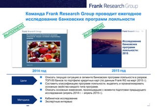 2
Команда Frank Research Group проводит ежегодное
исследование банковских программ лояльности
2014 год 2015 год
Цели
Методика
 Кабинетное исследование
 Экспертные интервью
 Описать текущую ситуацию в сегменте банковских программ лояльности в разрезе
ТОП-50 банков по портфелю кредитных карт (по данным Frank RG на март 2015 г.).
 Составить классификацию программ лояльности, выделить и проанализировать
основные свойства каждого типа программ.
 Описать основные изменения, произошедшие с момента подготовки предыдущего
исследования (апрель 2014 г. – апрель 2015 г.).
 