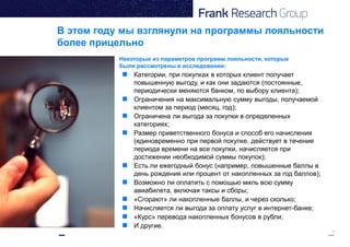 3
В этом году мы взглянули на программы лояльности
более прицельно
 Категории, при покупках в которых клиент получает
повышенную выгоду, и как они задаются (постоянные,
периодически меняются банком, по выбору клиента);
 Ограничения на максимальную сумму выгоды, получаемой
клиентом за период (месяц, год);
 Ограничена ли выгода за покупки в определенных
категориях;
 Размер приветственного бонуса и способ его начисления
(единовременно при первой покупке, действует в течение
периода времени на все покупки, начисляется при
достижении необходимой суммы покупок);
 Есть ли ежегодный бонус (например, повышенные баллы в
день рождения или процент от накопленных за год баллов);
 Возможно ли оплатить с помощью миль всю сумму
авиабилета, включая таксы и сборы;
 «Сгорают» ли накопленные баллы, и через сколько;
 Начисляется ли выгода за оплату услуг в интернет-банке;
 «Курс» перевода накопленных бонусов в рубли;
 И другие.
Некоторые из параметров программ лояльности, которые
были рассмотрены в исследовании:
 