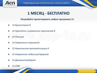 1 МЕСЯЦ - БЕСПЛАТНО
Попробуйте протестировать любую программу 1С:
● 1С:Бухгалтерия 8
● 1С:Зарплата и управление персоналом 8
● 1С:Розница
● 1С:Управление торговлей
● 1С:Комплексная автоматизация 8
● 1С:Управление небольшой фирмой
● 1С:Документооборот
● 1C:CRM
 