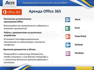 Аренда Office 365
Word
Excel
PowerPoint
Outlook
OneNote
Полностью установленные
приложения Office
Хранение документов в облаке
Работа с документами на различных
устройствах
Используйте все возможности надежных и
знакомых приложений
Установите полнофункциональные
приложения на компьютерах, планшетах
телефонах.
Размещайте в хранилище документы,
чтобы получать к ним доступ отовсюду и
с легкостью делиться нужными файлами с
коллегами.
 