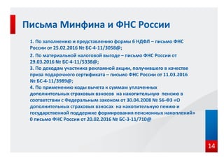 1. По заполнению и представлению формы 6 НДФЛ – письмо ФНС
России от 25.02.2016 № БС-4-11/3058@;
2. По материальной налоговой выгоде – письмо ФНС России от
29.03.2016 № БС-4-11/5338@;
3. По доходам участника рекламной акции, получившего в качестве
приза подарочного сертификата – письмо ФНС России от 11.03.2016
№ БС-4-11/3989@;
4. По применению коды вычета к суммам уплаченных
дополнительных страховых взносов на накопительную пенсию в
соответствии с Федеральным законом от 30.04.2008 № 56-ФЗ «О
дополнительных страховых взносах на накопительную пению и
государственной поддержке формирования пенсионных накоплений»
0 письмо ФНС России от 20.02.2016 № БС-3-11/710@
Письма Минфина и ФНС России
14
 