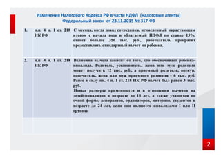 1. п.п. 4 п. 1 ст. 218
НК РФ
С месяца, когда доход сотрудника, исчисленный нарастающим
итогом с начала года и облагаемый НДФЛ по ставке 13%,
станет больше 350 тыс. руб., работодатель прекратит
предоставлять стандартный вычет на ребенка.
2. п.п. 4 п. 1 ст. 218
НК РФ
Величина вычета зависит от того, кто обеспечивает ребенка-
инвалида. Родитель, усыновитель, жена или муж родителя
может получить 12 тыс. руб., а приемный родитель, опекун,
попечитель, жена или муж приемного родителя - 6 тыс. руб.
Ранее в силу пп. 4 п. 1 ст. 218 НК РФ вычет был равен 3 тыс.
руб.
Новые размеры применяются и в отношении вычетов на
детей-инвалидов в возрасте до 18 лет, а также учащихся по
очной форме, аспирантов, ординаторов, интернов, студентов в
возрасте до 24 лет, если они являются инвалидами I или II
группы.
Изменения Налогового Кодекса РФ в части НДФЛ (налоговые агенты)
Федеральный закон от 23.11.2015 № 317-ФЗ
2
 