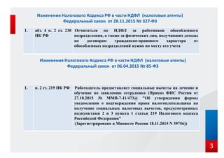 1. абз. 4 п. 2 ст. 230
НК РФ
Отчитаться по НДФЛ за работников обособленного
подразделения, а также за физических лиц, получивших доходы
по договорам гражданско-правового характера от
обособленных подразделений нужно по месту его учета
Изменения Налогового Кодекса РФ в части НДФЛ (налоговые агенты)
Федеральный закон от 28.11.2015 № 327-ФЗ
3
1. п. 2 ст. 219 НК РФ Работодатель предоставляет социальные вычеты на лечение и
обучение по заявлению сотрудника (Приказ ФНС России от
27.10.2015 № ММВ-7-11/473@ "Об утверждении формы
уведомления о подтверждении права налогоплательщика на
получение социальных налоговых вычетов, предусмотренных
подпунктами 2 и 3 пункта 1 статьи 219 Налогового кодекса
Российской Федерации"
(Зарегистрировано в Минюсте России 18.11.2015 N 39756))
Изменения Налогового Кодекса РФ в части НДФЛ (налоговые агенты)
Федеральный закон от 06.04.2015 № 85-ФЗ
 