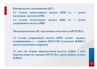 Контрольные соотношения (КС)
1.2 Сумма начисленного налога (020) )>, = сумме
налоговых вычетов (030)
1.4 Сумма исчиленного налога (040) )>, = сумме
удержанного налога (080)
Междокументные КС (налоговая отчетность-КРСБ НА)
2.1 Сумма удержанного налога (070)- сумма налога,
возвращенная >, = данные КРСБ НА (уплачено НДФЛ с
начала налогового периода)
2.2 дата по «Сроку перечисления налога» (120)>, = дате
перечисления по данным КРСБ НА (дата уплаты суммы
НДФЛ)
9
 