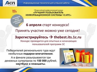 6 апреля старт конкурса!
Принять участие можно уже сегодня!
Зарегистрируйтесь  thebest.its.1c.ru
Конкурс проводится для опытных и начинающих
пользователей программ 1С
Победителей регионального тура ждут
необычные подарки-впечатления.
А в финале разыгрываются три
денежных суперприза по 150 000 рублей,
ноутбуки и планшеты.
 