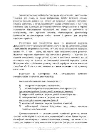 10
Завдяки сучасному науково-методичному забезпеченню з урахуванням
уявлення про стадії, за якими відбувається перебіг цілісного процесу
розвитку психіки дитини, від першої до останньої сходинки навчально-
виховна діяльність у загальноосвітньому закладі розпланована і має чітко
визначену мету відповідно до концепції загальної середньої освіти в Україні:
становлення відповідальної особистості, яка здатна до самоосвіти та
саморозвитку, вміє критично мислити, опрацьовувати різноманітну
інформацію, використовувати набуті знання й уміння для творчого
вирішення проблем.
Статистичні дані Міністерства праці та соціальної політики,
Державного комітету статистики України свідчать про те, що кількість людей
з особливими потребами становить 10 % від загальної кількості населення
країни, 6% із них – люди, які мають вади інтелектуального розвитку.
Водночас виражені відхилення від звичайного розвитку – підстава для
надання спеціальних послуг дитині під час її шкільного навчання, що до
останнього часу не входило до компетенції загальної середньої освіти.
Відхилення від стадії вікового розвитку, на якій перебуває дитина, викликані
хворобою або її наслідками, називаються дизонтогенезом – на противагу
онтогенезу.
Відповідно до класифікації В.В. Лебединського прийнято
виокремлювати 6 варіантів дизонтогенезу:
викликані відставанням психічного розвитку
1) недорозвиток (зокрема, олігофренія);
2) затриманий розвиток (затримка психічного розвитку);
при диспропорційності (асинхронії) психічного розвитку
3) викривлений розвиток (зокрема, ранній дитячий аутизм);
4) дисгармонійний розвиток (зокрема, психопатія);
викликані руйнуванням окремих функцій
5) ушкоджений розвиток (зокрема, органічна деменція);
6) дефіцитарний розвиток (порушення зору, слуху, мовлення,
опорно-рухової системи).
Дизонтогенетичний та онтогенетичний психічний розвиток мають
загальні закономірності – циклічність, нерівномірність тощо. Однак існують і
специфічні закономірності дизонтогенетичного розвитку, що залежать від
характеру, ступеня та часу виникнення порушення (наприклад, дитина може
Данілавічютє Е.А., Литовченко С.В.
Стратегії викладання в інклюзивному навчальному закладі: навчально-методичний посібник / За ред. А.А. Колупаєвої. – К.: Видавнича група «А.С.К.», 2012
© Канадсько-український проект «Інклюзивна освіта для дітей з особливими потребами в Україні», 2012 / www.education-inclusive.com, www.ussf.kiev.ua
© Е.А.Данілавічютє, С.В.Литовченко, 2012
 