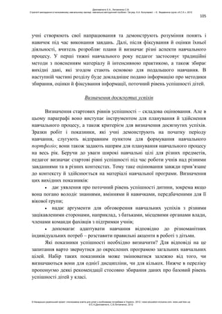 105
учні створюють свої напрацювання та демонструють розуміння понять і
навичок під час виконання завдань. Далі, після фіксування й оцінки їхньої
діяльності, вчитель розробляє плани й визначає різні аспекти навчального
процесу. У перші тижні навчального року педагог застосовує традиційні
методи з поясненням матеріалу й інтенсивною практикою, а також збирає
вихідні дані, які згодом стають основою для подальшого навчання. В
наступній частині розділу буде докладніше подано інформацію про методики
збирання, оцінки й фіксування інформації, поточний рівень успішності дітей.
Визначення досягнутих успіхів
Визначення стартових рівнів успішності – складова оцінювання. Але в
цьому параграфі воно виступає інструментом для планування й здійснення
навчального процесу, а також критерієм для визначення досягнутих успіхів.
Зразки робіт і показники, які учні демонструють на початку періоду
навчання, слугують відправним пунктом для формування навчального
портфоліо; вони також задають напрям для планування навчального процесу
на весь рік. Беручи до уваги широкі навчальні цілі для різних предметів,
педагог визначає стартові рівні успішності під час роботи учнів над різними
завданнями та в різних контекстах. Тому таке оцінювання завжди прив’язане
до контексту й здійснюється на матеріалі навчальної програми. Визначення
цих вихідних показників:
дає уявлення про поточний рівень успішності дитини, зокрема якщо
вона погано володіє знаннями, вміннями й навичками, передбаченими для її
вікової групи;
надає аргументи для обговорення навчальних успіхів з різними
зацікавленими сторонами, наприклад, з батьками, місцевими органами влади,
членами команди фахівців з підтримки учнів;
допомагає адаптувати навчання відповідно до різноманітних
індивідуальних потреб – розставити правильні акценти в роботі з дітьми.
Які показники успішності необхідно визначити? Для відповіді на це
запитання варто звернутися до окреслених програмою загальних навчальних
цілей. Набір таких показників може змінюватися залежно від того, чи
визначаються вони для однієї дисципліни, чи для кількох. Нижче в переліку
пропонуємо деякі рекомендації стосовно збирання даних про базовий рівень
успішності дітей у класі.
Данілавічютє Е.А., Литовченко С.В.
Стратегії викладання в інклюзивному навчальному закладі: навчально-методичний посібник / За ред. А.А. Колупаєвої. – К.: Видавнича група «А.С.К.», 2012
© Канадсько-український проект «Інклюзивна освіта для дітей з особливими потребами в Україні», 2012 / www.education-inclusive.com, www.ussf.kiev.ua
© Е.А.Данілавічютє, С.В.Литовченко, 2012
 