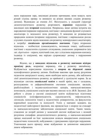 11
мати порушення зору, викликані різними причинами; вони можуть мати
різний ступінь прояву та виникати на різних вікових стадіях розвитку
дитини). Відповідно до вчення Л.С. Виготського, у складній структурі
дизонтогенетичного розвитку розрізняють первинне порушення та
викликані ним вторинні відхилення. Наприклад, якщо дитина нечуюча від
народження (первинне порушення, пов’язане з випадінням функції слухового
аналізатора із загального кола розвитку), її мовлення не розвивається
природним шляхом (вторинне порушення, пов’язане з вирішальною роллю
слухових еталонів звуків мовлення для розвитку мовнорухового аналізатора),
а потребує спеціально організованого навчання. Серед вторинних
відхилень – особистісні (самосвідомість, мотивація тощо), здебільшого
пов’язані з недостатнім ступенем спілкування, соціальною депривацією (від
лат. deprivation – втрата; психічний стан, що є слідством порушення контакту
індивіда із соціумом), яка нерідко супроводжує дитину з порушенням
розвитку.
Відомо, що у випадках відхилень в розвитку навчання відіграє
провідну роль, яскравіше виражену, ніж у розвитку звичайному.
Відбувається коригування відхилень з опорою на збережені ланки
психофізичного розвитку дитини. Особливо важливе при цьому розуміння
педагогом своєрідності шляху, яким необхідно вести дитину, аби наблизити
лінії дизонтогенетичного розвитку до прийнятої у суспільстві норми. За це
відповідає система спеціальної освіти в нашій країні, яка є складною,
розгалуженою та диференційованою системою спеціальних закладів,
реабілітаційних і медико-психологічних центрів, навчально-виховних
комплексів, спеціальних класів при масових школах та ін. (В.В. Засенко). Для
роботи з дітьми у системі спеціальної освіти відбувається підготовка
спеціалістів (олігофренопедагогів, сурдопедагогів, тифлопедагогів,
логопедів, психологів тощо) у педагогічних університетах, на факультетах
корекційної педагогіки та психології. Успіх у навчанні залежить від
педагогічної майстерності фахівців, яка проявляється з опорою на стандарт
та навчально-методичне забезпечення спеціальної освіти. Таким чином,
ставлення до потреб дитини у зазначеній системі відбувається з позицій
розуміння специфіки дизонтогенетичного розвитку, а навчально-виховний
процес націлений на їхнє задоволення шляхом використання спеціальних
педагогічних технологій, побудованих з урахуванням структури порушення.
Унаочнення цього процесу може відбуватися за допомогою наведеного
нижче зображення.
Данілавічютє Е.А., Литовченко С.В.
Стратегії викладання в інклюзивному навчальному закладі: навчально-методичний посібник / За ред. А.А. Колупаєвої. – К.: Видавнича група «А.С.К.», 2012
© Канадсько-український проект «Інклюзивна освіта для дітей з особливими потребами в Україні», 2012 / www.education-inclusive.com, www.ussf.kiev.ua
© Е.А.Данілавічютє, С.В.Литовченко, 2012
 