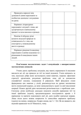 115
Проводить паралелі між
думками й діями персонажів та
особистим досвідом і ситуаціями
на уроці.
Порівнює літературних
персонажів і ситуації з тими, які
зустрічаються в навчальному
процесі та поза школою в громаді.
Помічає й обдумує різні
аспекти людської природи та
співвідносить їх з тим, що
спостерігає у повсякденному
житті в громаді.
Порівнює рішення й поведінку
персонажів зі своїми власними та з
рішеннями й поведінкою інших
людей.
Розв’язання математичних задач і комунікація з використанням
математичних символів
Учням дають проблемну ситуацію, яку мають опрацювати й письмово
викласти всі дії, що привели до тієї чи іншої відповіді. Учнів оцінюють за
тим, наскільки добре вони застосовують певні навички, зокрема: ефективні
стратегії, організація, розуміння проблеми, опис дій за допомогою
специфічної лексики, планування й рефлексія. Щоб фіксувати етапи
формування цих навичок у дітей, рекомендується на уроках математики
вести спеціальний журнал, де вони записуватимуть задачі та свої мисленневі
операції. Кожен другий урок математики розпочинається з «проблеми дня».
Спочатку дітям необхідно докладно пояснити способи вирішення тієї чи
іншої проблеми (задачі), продемонструвати послідовність кроків з її
вирішення та навчити пояснювати свої дії, дати подібні навчальні вправи.
Лише після цього можна попросити їх самостійно вирішити проблему
(задачу) на оцінку, наприклад: Ендрю сказав, що ¼ = 0,4. Як ви вважаєте, він
відповів правильно чи ні? Поясність, чому.
Данілавічютє Е.А., Литовченко С.В.
Стратегії викладання в інклюзивному навчальному закладі: навчально-методичний посібник / За ред. А.А. Колупаєвої. – К.: Видавнича група «А.С.К.», 2012
© Канадсько-український проект «Інклюзивна освіта для дітей з особливими потребами в Україні», 2012 / www.education-inclusive.com, www.ussf.kiev.ua
© Е.А.Данілавічютє, С.В.Литовченко, 2012
 