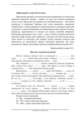 116
Сформованість стратегій читання
Ефективний критерій для визначення рівня сформованості спеціальних
прийомів (стратегій) читання – вправи, де учень має вписати пропущені
слова в тексті. При цьому він спирається на значимий контекст – свої знання
синтаксису й семантики. Важливо дати дітям можливість попередньо
ознайомитися з такими вправами й попрактикуватися в заповненні пропусків
у реченнях, а також обговорювати й відпрацьовувати різні стратегії читання,
наприклад, перечитування та читання для пошуку потрібної інформації.
Вписування пропущених слів у тексті – один із кількох способів визначити,
наскільки добре дитина може впоратися з текстами для своєї вікової групи,
тобто читати їх самостійно, або потребує певної допомоги вчителя, щоб
наблизитися до самостійності (рівень навчальної практики), або читає
незадовільно. Зразок такої вправи наведено в інформаційному матеріалі ІІ.3.
Інформаційний матеріал ІІ.3.
Пригода в наметовому таборі
Одного чудового літнього дня ми зупинилися в .......................... біля
озера. ...................... тільки одне вільне місце, і батько ........................... там
нашу машину. На щастя, на ділянці була пічка ....... стіл.
Ми з батьком ......................... намет і вирішили оглянути місцевість.
Наш собака Скіп весело .............. поруч. Ми вийшли за межі табору й
спустилися до ........... Там відпочивало багато людей.
Виявляється, .......... ловили ................. риби. Ми підійшли ........ столу, де
її чистили. Там ................ не було. Але тут ................... помітив, що ................
для сміття лежало перевернуте. Ми спробували поставити його ........ місце.
Як же ми ....................., коли поруч з ним побачили сімейство скунсів з
................... самицею на чолі. Батько випустив ............., й ми ...................
позадкували.
Аж раптом наш пес підскочив ........ скунсів. .................. самиця
повернулася до нього спиною ........ підняла хвоста. В Скіпа не було
.................... шансу – він отримав добру порцію захисного скунсового «душу»!
Через цей нестерпний запах йому того разу довелося ночувати надворі.
Оцінка точності відповідей
0 – 40% – незадовільний рівень
40 – 70% – рівень навчальної практики
70 – 100% – рівень самостійної діяльності
Данілавічютє Е.А., Литовченко С.В.
Стратегії викладання в інклюзивному навчальному закладі: навчально-методичний посібник / За ред. А.А. Колупаєвої. – К.: Видавнича група «А.С.К.», 2012
© Канадсько-український проект «Інклюзивна освіта для дітей з особливими потребами в Україні», 2012 / www.education-inclusive.com, www.ussf.kiev.ua
© Е.А.Данілавічютє, С.В.Литовченко, 2012
 