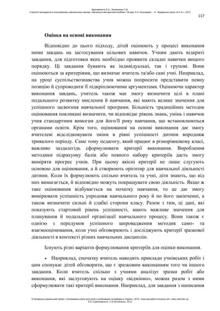 117
Оцінка на основі виконання
Відповідно до цього підходу, дітей оцінюють у процесі виконання
ними завдань на застосування цільових навичок. Учням дають відкриті
завдання, для підготовки яких необхідно проявити складні навички вищого
порядку. Ці завдання бувають як індивідуальні, так і групові. Вони
оцінюються за критеріями, що визначає вчитель та/або самі учні. Наприклад,
на уроці суспільствознавства учня можна попросити представити певну
позицію й супроводити її підкріплюючими аргументами. Оцінюючи характер
виконання завдань, учитель також має змогу визначити цілі в плані
подальшого розвитку мислення й навчання, які мають велике значення для
успішного засвоєння навчальної програми. Більшість традиційних методик
оцінювання покликані визначити, чи відповідає рівень знань, умінь і навичок
учня стандартним вимогам для його/її року навчання, що встановлюються
органами освіти. Крім того, оцінювання на основі виконання дає змогу
вчителеві відслідковувати зміни в рівні успішності дитини впродовж
тривалого періоду. Саме тому педагогу, який працює в різнорівневому класі,
важливо заздалегідь сформулювати критерії виконання. Вироблення
методики підрахунку балів або певного набору критеріїв дасть змогу
виміряти прогрес учнів. При цьому якісні критерії не лише слугують
основою для оцінювання, а й створюють орієнтир для навчальної діяльності
дитини. Коли їх формулюють спільно вчитель та учні, діти знають, що від
них вимагається, й відповідно можуть покращувати свою діяльність. Якщо ж
таке оцінювання відбувається на початку навчання, то це дає змогу
вимірювати успішність упродовж навчального року й по його закінченні, а
також визначити сильні й слабкі сторони класу. Разом з тим, ці дані, які
показують стартовий рівень успішності, мають важливе значення для
планування й подальшої організації навчального процесу. Вони також є
однією з передумов успішного запровадження методик само- та
взаємооцінювання, коли учні обговорюють і досліджують критерії зразкової
діяльності в контексті різних навчальних дисциплін.
Існують різні варіанти формулювання критеріїв для оцінки виконання.
Наприклад, спочатку вчитель наводить приклади учнівських робіт і
цим спонукає дітей обговорити, що є зразковим виконанням того чи іншого
завдання. Коли вчитель спільно з учнями аналізує зразки робіт або
виконання, які заслуговують на оцінку «відмінно», можна разом з ними
сформулювати такі критерії виконання. Наприклад, для завдання з написання
Данілавічютє Е.А., Литовченко С.В.
Стратегії викладання в інклюзивному навчальному закладі: навчально-методичний посібник / За ред. А.А. Колупаєвої. – К.: Видавнича група «А.С.К.», 2012
© Канадсько-український проект «Інклюзивна освіта для дітей з особливими потребами в Україні», 2012 / www.education-inclusive.com, www.ussf.kiev.ua
© Е.А.Данілавічютє, С.В.Литовченко, 2012
 