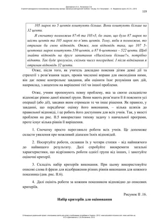 119
105 марок по 5 центів коштують більше. Вони коштують більше на
32 центи.
Я спочатку помножив 87 6 та 105 5, бо знаю, що було 87 марок по
шість центів та 105 марок по п’ять центів. Тому, якби я помножив, то
отримав би свою відповідь. Отже, моя відповідь така, що 107 5-
центових марок коштують 550 центів, а 87 6-центових – 522 центи. Щоб
знайти відповідь на друге запитання «Наскільки більше?», потрібно
відняти. Так буде зрозуміло, скільки чисел посередині. І після віднімання я
отримав відповідь 32 центи.
Отже, після того, як учитель докладно пояснив дітям деякі дії та
стратегії з розв’язання задач, провів численні вправи для оволодіння ними,
він дає певне контрольне завдання, аби оцінити їхнє розуміння цих дій,
наприклад, з акцентом на вирішенні тієї чи іншої проблеми.
Отже, учням пропонують певну проблему, яка за своєю складністю
відповідає рівню даної вікової групи. Вони мають розв’язати її й пояснити усі
операції (або дії), завдяки яким отримали те чи інше рішення. Як правило, у
завданні, що передбачає оцінку його виконання, – кілька шляхів до
правильної відповіді, і це робить його доступним для всіх учнів. Так, у якості
проблеми на рис. ІІ.5 використано типову задачу з навчальної програми,
проте існує кілька рівнів її вирішення.
1. Спочатку просто перегляньте роботи всіх учнів. Це допоможе
скласти уявлення про можливий діапазон їхніх відповідей.
2. Посортуйте роботи, склавши їх у чотири стопки – від найнижчого
до найвищого результату. Далі спробуйте виокремити загальні
характеристики, що відрізняють роботи однієї групи від інших, і занотуйте
оціночні критерії.
3. Складіть набір критеріїв виконання. При цьому використовуйте
описові слова й фрази для відображення різних рівнів виконання для кожного
показника (див. рис. ІІ.6).
4. Далі оцініть роботи за кожним показником відповідно до описових
критеріїв.
Рисунок II .16.
Набір критеріїв для оцінювання
Данілавічютє Е.А., Литовченко С.В.
Стратегії викладання в інклюзивному навчальному закладі: навчально-методичний посібник / За ред. А.А. Колупаєвої. – К.: Видавнича група «А.С.К.», 2012
© Канадсько-український проект «Інклюзивна освіта для дітей з особливими потребами в Україні», 2012 / www.education-inclusive.com, www.ussf.kiev.ua
© Е.А.Данілавічютє, С.В.Литовченко, 2012
 